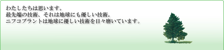 わたしたちは思います。最先端の技術、それは地球にも優しい技術。ニフコプラントは地球に優しい技術を日々磨いています。